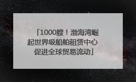 1000艘！渤海湾崛起世界级船舶租赁中心 促进全球贸易流动
