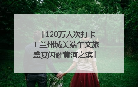 120万人次打卡！兰州城关端午文旅盛宴闪耀黄河之滨