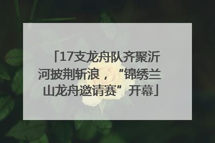17支龙舟队齐聚沂河披荆斩浪，“锦绣兰山龙舟邀请赛”开幕