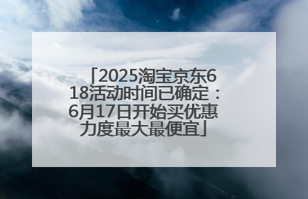2025淘宝京东618活动时间已确定：6月17日开始买优惠力度最大最便宜