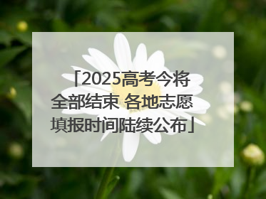 2025高考今将全部结束 各地志愿填报时间陆续公布