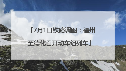 7月1日铁路调图：福州至德化首开动车组列车